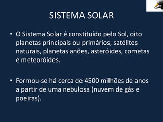 SISTEMA SOLAR
• O Sistema Solar é constituído pelo Sol, oito
  planetas principais ou primários, satélites
  naturais, planetas anões, asteróides, cometas
  e meteoróides.

• Formou-se há cerca de 4500 milhões de anos
  a partir de uma nebulosa (nuvem de gás e
  poeiras).
 