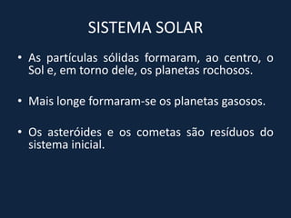 SISTEMA SOLAR
• As partículas sólidas formaram, ao centro, o
  Sol e, em torno dele, os planetas rochosos.

• Mais longe formaram-se os planetas gasosos.

• Os asteróides e os cometas são resíduos do
  sistema inicial.
 