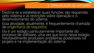 2- ESPECIFICAÇÃO DE SOFTWARE
Destina-se a estabelecer quais funções são requeridas
pelo sistema e as restrições sobre operação e o
desenvolvimento do sistema.
Essa atividade, atualmente, é frequentemente chamada
de engenharia de requisitos;
Ela é um estágio particularmente importante do
processo de software, uma vez que erros nesse estágio
inevitavelmente produzem problemas posteriores no
projeto e na implementação do sistema.
 