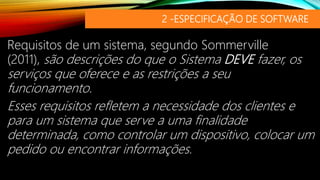 2 -ESPECIFICAÇÃO DE SOFTWARE
Requisitos de um sistema, segundo Sommerville
(2011), são descrições do que o Sistema DEVE fazer, os
serviços que oferece e as restrições a seu
funcionamento.
Esses requisitos refletem a necessidade dos clientes e
para um sistema que serve a uma finalidade
determinada, como controlar um dispositivo, colocar um
pedido ou encontrar informações.
 