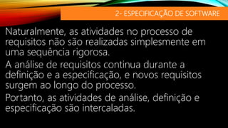 2- ESPECIFICAÇÃO DE SOFTWARE
Naturalmente, as atividades no processo de
requisitos não são realizadas simplesmente em
uma sequência rigorosa.
A análise de requisitos continua durante a
definição e a especificação, e novos requisitos
surgem ao longo do processo.
Portanto, as atividades de análise, definição e
especificação são intercaladas.
 