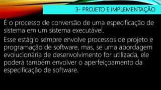 3- PROJETO E IMPLEMENTAÇÃO
É o processo de conversão de uma especificação de
sistema em um sistema executável.
Esse estágio sempre envolve processos de projeto e
programação de software, mas, se uma abordagem
evolucionária de desenvolvimento for utilizada, ele
poderá também envolver o aperfeiçoamento da
especificação de software.
 