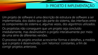 3- PROJETO E IMPLEMENTAÇÃO
Um projeto de software é uma descrição de estrutura de software a ser
implementada, dos dados que são parte do sistema, das interfaces entre
os componentes do sistema e, algumas vezes, dos algoritmos utilizados.
Os projetistas não conseguem que um projeto seja concluído
imediatamente, mas desenvolvem o projeto interativamente por meio
de uma série de diferentes versões.
O processo de projeto envolve acrescentar formas e detalhes, a medida
que o projeto é desenvolvido, com 'retornos' constantes, a fim de
corrigir projetos anteriores.
 