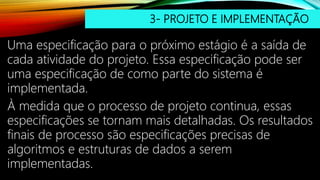 3- PROJETO E IMPLEMENTAÇÃO
Uma especificação para o próximo estágio é a saída de
cada atividade do projeto. Essa especificação pode ser
uma especificação de como parte do sistema é
implementada.
À medida que o processo de projeto continua, essas
especificações se tornam mais detalhadas. Os resultados
finais de processo são especificações precisas de
algoritmos e estruturas de dados a serem
implementadas.
 