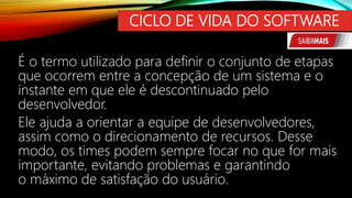 CICLO DE VIDA DO SOFTWARE
É o termo utilizado para definir o conjunto de etapas
que ocorrem entre a concepção de um sistema e o
instante em que ele é descontinuado pelo
desenvolvedor.
Ele ajuda a orientar a equipe de desenvolvedores,
assim como o direcionamento de recursos. Desse
modo, os times podem sempre focar no que for mais
importante, evitando problemas e garantindo
o máximo de satisfação do usuário.
 