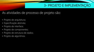 3- PROJETO E IMPLEMENTAÇÃO
As atividades de processo de projeto são:
• Projeto de arquitetura;
• Especificação abstrata;
• Projeto de interface;
• Projeto de componentes;
• Projeto de estrutura de dados;
• Projeto de algoritmos.
 