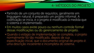 4- MÉTODOS DO PROJETO
• Partindo de um conjunto de requisitos, geralmente em
linguagem natural, é preparado um projeto informal. A
codificação se inicia, e o projeto é modificado à medida que
o sistema é implementado.
• Em muitos casos existe pouco ou nenhum controle formal
dessas modificações ou do gerenciamento de projeto.
• Quando o estágio de implementação se completa, o projeto
normalmente foi tão modificado, depois de sua
especificação inicial, que o documento original de projeto é
uma descrição incoerente e incompleta do sistema.
 