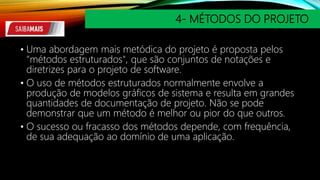 4- MÉTODOS DO PROJETO
• Uma abordagem mais metódica do projeto é proposta pelos
"métodos estruturados", que são conjuntos de notações e
diretrizes para o projeto de software.
• O uso de métodos estruturados normalmente envolve a
produção de modelos gráficos de sistema e resulta em grandes
quantidades de documentação de projeto. Não se pode
demonstrar que um método é melhor ou pior do que outros.
• O sucesso ou fracasso dos métodos depende, com frequência,
de sua adequação ao domínio de uma aplicação.
 