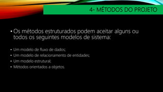 4- MÉTODOS DO PROJETO
• Os métodos estruturados podem aceitar alguns ou
todos os seguintes modelos de sistema:
• Um modelo de fluxo de dados;
• Um modelo de relacionamento de entidades;
• Um modelo estrutural;
• Métodos orientados a objetos.
 
