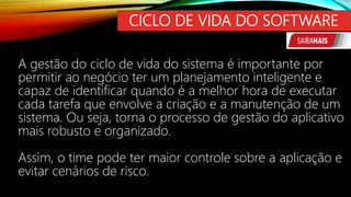CICLO DE VIDA DO SOFTWARE
A gestão do ciclo de vida do sistema é importante por
permitir ao negócio ter um planejamento inteligente e
capaz de identificar quando é a melhor hora de executar
cada tarefa que envolve a criação e a manutenção de um
sistema. Ou seja, torna o processo de gestão do aplicativo
mais robusto e organizado.
Assim, o time pode ter maior controle sobre a aplicação e
evitar cenários de risco.
 