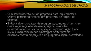 5- PROGRAMAÇÃO E DEPURAÇÃO
• O desenvolvimento de um programa para implementar o
sistema parte naturalmente dos processos de projeto de
sistemas.
• Embora algumas classes de programas, como os sistemas em
que a segurança é fundamental, sejam projetadas
detalhadamente, antes que qualquer implementação tenha
início, é mais comum que os estágios posteriores de
desenvolvimento de projeto e de programa sejam intercalados.
 