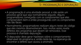 5- PROGRAMAÇÃO E DEPURAÇÃO
• A programação é uma atividade pessoal, e não existe um
processo geral que seja normalmente seguido. Alguns
programadores começarão com os componentes que eles
compreendem bem e então prosseguirão com os componentes
não tão fáceis.
• Normalmente, programadores realizam alguns testes do código
que eles mesmos desenvolveram. Isso, muitas vezes revela
defeitos dos programas que devem ser removidos. Esse
processo é chamado depuração.
• O depurador deve gerar hipóteses sobre o comportamento
observável do programa e, então testá-las, na esperança de
encontrar o defeito que causou a anomalia.
 