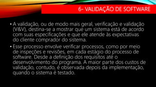 6- VALIDAÇÃO DE SOFTWARE
• A validação, ou de modo mais geral, verificação e validação
(V&V), destina-se a mostrar que um sistema está de acordo
com suas especificações e que ele atende às expectativas
do cliente comprador do sistema.
• Esse processo envolve verificar processos, como por meio
de inspeções e revisões, em cada estágio do processo de
software. Desde a definição dos requisitos até o
desenvolvimento do programa. A maior parte dos custos de
validação, contudo, é observada depois da implementação,
quando o sistema é testado.
 