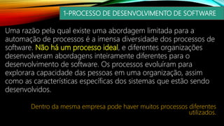 1-PROCESSO DE DESENVOLVIMENTO DE SOFTWARE
Uma razão pela qual existe uma abordagem limitada para a
automação de processos é a imensa diversidade dos processos de
software. Não há um processo ideal, e diferentes organizações
desenvolveram abordagens inteiramente diferentes para o
desenvolvimento de software. Os processos evoluíram para
explorara capacidade das pessoas em uma organização, assim
como as características específicas dos sistemas que estão sendo
desenvolvidos.
Dentro da mesma empresa pode haver muitos processos diferentes
utilizados.
 
