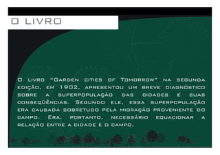 O livro “Garden cities of Tomorrow” na segunda
O LIVROO LIVROO LIVROO LIVRO
O livro “Garden cities of Tomorrow” na segunda
edição, em 1902, apresentou um breve diagnóstico
sobre a superpopulação das cidades e suas
conseqüências. Segundo ele, essa superpopulação
era causada sobretudo pela migração proveniente do
campo. Era, portanto, necessário equacionar a
relação entre a cidade e o campo.
 
