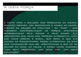 A chave para a solução dos problemas da cidade,
segundo Howard, era reconduzir o homem ao campo,
através da criação de atrativos – ou “ímãs” – que
AAAA ideiaideiaideiaideia forçaforçaforçaforça
através da criação de atrativos – ou “ímãs” – que
pudessem contrabalançar as forças atratoras
representadas pela cidade e pelo campo. Ele
argumentou que havia uma terceira alternativa, além
das vidas urbana e rural, que seria o que ele
chamou de Cidade-Campo. Nessa alternativa, os dois
imãs fundiriam-se num só, aproveitando o que há de
melhor em cada um deles, e dessa união nasceria
“uma nova esperança, uma nova vida, uma nova
civilização”.
 