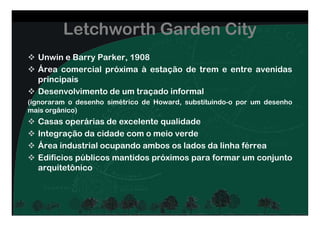 Unwin e Barry Parker, 1908
Área comercial próxima à estação de trem e entre avenidas
principais
Desenvolvimento de um traçado informal
(ignoraram o desenho simétrico de Howard, substituindo-o por um desenho
mais orgânico)
Letchworth Garden City
mais orgânico)
Casas operárias de excelente qualidade
Integração da cidade com o meio verde
Área industrial ocupando ambos os lados da linha férrea
Edifícios públicos mantidos próximos para formar um conjunto
arquitetônico
 