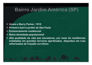 Bairro Jardim América (SP)
Unwin e Barry Parker, 1919
Primeiro bairro-jardim de São Paulo
Exclusivamente residencial
Baixa densidade populacional
Alta qualidade de vida aos moradores, por meio de residências
instaladas em grandes terrenos ajardinados, dispostos em ruas
arborizadas de traçado curvilíneo
 