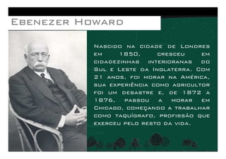 Nascido na cidade de Londres
em 1850, cresceu em
cidadezinhas interioranas do
Sul e Leste da Inglaterra. Com
21 anos, foi morar na América,
EbenezerEbenezerEbenezerEbenezer HowardHowardHowardHoward
21 anos, foi morar na América,
sua experiência como agricultor
foi um desastre e, de 1872 a
1876, passou a morar em
Chicago, começando a trabalhar
como taquígrafo, profissão que
exerceu pelo resto da vida.
 