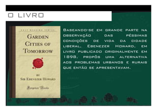 Baseando-se em grande parte na
observação das péssimas
condições de vida da cidade
liberal, Ebenezer Howard, em
livro publicado originalmente em
1898, propôs uma alternativa
O LIVROO LIVROO LIVROO LIVRO
1898, propôs uma alternativa
aos problemas urbanos e rurais
que então se apresentavam.
 