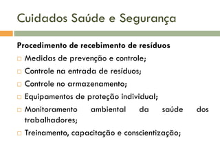 Cuidados Saúde e Segurança
Procedimento de recebimento de resíduos
 Medidas de prevenção e controle;
 Controle na entrada de resíduos;
 Controle no armazenamento;
 Equipamentos de proteção individual;
 Monitoramento
ambiental da saúde
trabalhadores;
 Treinamento, capacitação e conscientização;

dos

 