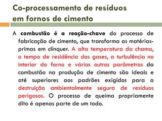 Co-processamento de resíduos
em fornos de cimento
A combustão é a reação-chave do processo de
fabricação de cimento, que transforma as matériasprimas em clínquer. A alta temperatura da chama,
o tempo de residência dos gases, a turbulência no
interior do forno e vários outros parâmetros da
combustão na produção de cimento são ideais e
até superiores aos padrões exigidos para a
destruição ambientalmente segura de resíduos
perigosos. O processo de queima propriamente
dito é apenas parte de um todo.

 