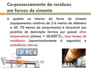 Co-processamento de resíduos
em fornos de cimento
A

queima no interior do forno de cimento
(equipamentos rotativos de 2-6 metros de diâmetro
e 40- 70 metros de comprimento) é favorável aos
padrões de destruição térmica por possuir altas
temperaturas (chama = 20.000°C) , bom tempo de
residência (aproximadamente 6 segundos) e
turbulência interna.

 