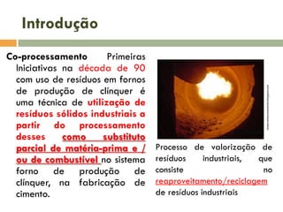 Co-processamento
Primeiras
Iniciativas na década de 90
com uso de resíduos em fornos
de produção de clínquer é
uma técnica de utilização de
resíduos sólidos industriais a
partir do processamento
desses
como
substituto
parcial de matéria-prima e /
ou de combustível no sistema
forno de produção de
clínquer, na fabricação de
cimento.

compromissoconsciente.blogspot.com

Introdução

Processo de valorização de
resíduos
industriais,
que
consiste
no
reaproveitamento/reciclagem
de resíduos industriais

 