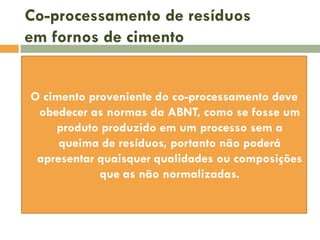 Co-processamento de resíduos
em fornos de cimento
O cimento proveniente do co-processamento deve
obedecer as normas da ABNT, como se fosse um
produto produzido em um processo sem a
queima de resíduos, portanto não poderá
apresentar quaisquer qualidades ou composições
que as não normalizadas.

 