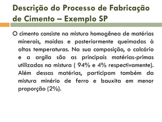Descrição do Processo de Fabricação
de Cimento – Exemplo SP
O cimento consiste na mistura homogênea de matérias
minerais, moídas e posteriormente queimadas à
altas temperaturas. Na sua composição, o calcário
e a argila são as principais matérias-primas
utilizadas na mistura ( 94% e 4% respectivamente).
Além dessas matérias, participam também da
mistura minério de ferro e bauxita em menor
proporção (2%).

 