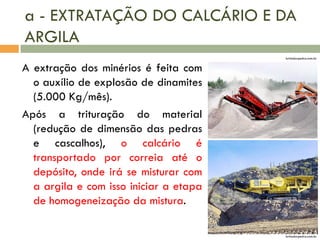 a - EXTRATAÇÃO DO CALCÁRIO E DA
ARGILA
britadorpedra.com.br

A extração dos minérios é feita com
o auxílio de explosão de dinamites
(5.000 Kg/mês).
Após a trituração do material
(redução de dimensão das pedras
e cascalhos), o calcário é
transportado por correia até o
depósito, onde irá se misturar com
a argila e com isso iniciar a etapa
de homogeneização da mistura.
britadorpedra.com.br

 