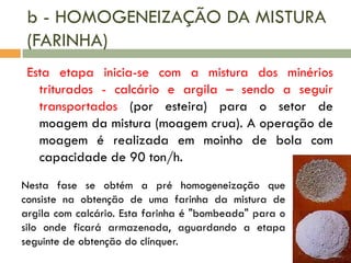 b - HOMOGENEIZAÇÃO DA MISTURA
(FARINHA)
Esta etapa inicia-se com a mistura dos minérios
triturados - calcário e argila – sendo a seguir
transportados (por esteira) para o setor de
moagem da mistura (moagem crua). A operação de
moagem é realizada em moinho de bola com
capacidade de 90 ton/h.
Nesta fase se obtém a pré homogeneização que
consiste na obtenção de uma farinha da mistura de
argila com calcário. Esta farinha é "bombeada" para o
silo onde ficará armazenada, aguardando a etapa
seguinte de obtenção do clínquer.

 
