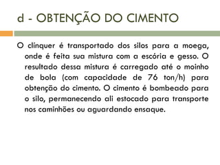 d - OBTENÇÃO DO CIMENTO
O clínquer é transportado dos silos para a moega,
onde é feita sua mistura com a escória e gesso. O
resultado dessa mistura é carregado até o moinho
de bola (com capacidade de 76 ton/h) para
obtenção do cimento. O cimento é bombeado para
o silo, permanecendo ali estocado para transporte
nos caminhões ou aguardando ensaque.

 