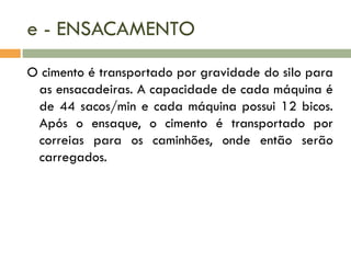 e - ENSACAMENTO
O cimento é transportado por gravidade do silo para
as ensacadeiras. A capacidade de cada máquina é
de 44 sacos/min e cada máquina possui 12 bicos.
Após o ensaque, o cimento é transportado por
correias para os caminhões, onde então serão
carregados.

 