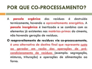 POR QUE CO-PROCESSAMENTO?
A

parcela orgânica dos resíduos é destruída
termicamente, havendo o aproveitamento energético. A
parcela inorgânica é inertizada e se combina com os
elementos já existentes nas matérias-primas do cimento,
não havendo geração de resíduos.
O reaproveitamento de resíduos via co-processamento,
é uma alternativa de destino final que representa custo
ao gerador em razão das operações de précondicionamento de resíduos (exemplo: segregação,
misturas, trituração) e operações de alimentação ao
forno.

 