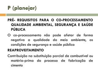 P (planejar)
PRÉ- REQUISITOS PARA O CO-PROCESSAMENTO
QUALIDADE AMBIENTAL, SEGURANÇA E SAÚDE
PÚBLICA
O co-processamento não pode afetar de forma
negativa a qualidade do meio ambiente, as
condições de segurança e saúde pública
REAPROVEITAMENTO
Contribuição na substituição parcial de combustível ou
matéria-prima do processo de fabricação de
cimento

 