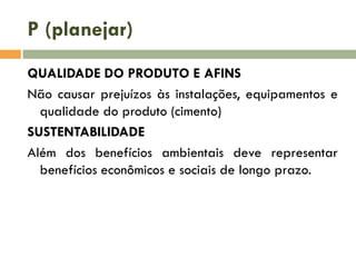 P (planejar)
QUALIDADE DO PRODUTO E AFINS
Não causar prejuízos às instalações, equipamentos e
qualidade do produto (cimento)
SUSTENTABILIDADE
Além dos benefícios ambientais deve representar
benefícios econômicos e sociais de longo prazo.

 