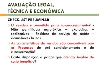 AVALIAÇÃO LEGAL,
TÉCNICA E ECONÔMICA
CHECK-LIST PRELIMINAR
 O resíduo é permitido para co-processamento? Não permitidos: agrotóxico – explosivos –
radioativos - Resíduos de serviço de saúde –
domiciliares brutos
 As características do resíduo são compatíveis com
os Processos de pré condicionamento e de
clinquerização?
 Existe disposição à pagar que atenda Análise de
custo benefício?

 