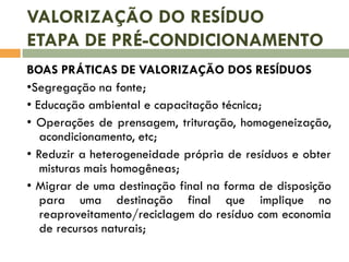 VALORIZAÇÃO DO RESÍDUO
ETAPA DE PRÉ-CONDICIONAMENTO
BOAS PRÁTICAS DE VALORIZAÇÃO DOS RESÍDUOS
•Segregação na fonte;
• Educação ambiental e capacitação técnica;
• Operações de prensagem, trituração, homogeneização,
acondicionamento, etc;
• Reduzir a heterogeneidade própria de resíduos e obter
misturas mais homogêneas;
• Migrar de uma destinação final na forma de disposição
para uma destinação final que implique no
reaproveitamento/reciclagem do resíduo com economia
de recursos naturais;

 