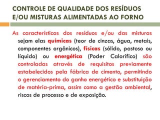 CONTROLE DE QUALIDADE DOS RESÍDUOS
E/OU MISTURAS ALIMENTADAS AO FORNO
As características dos resíduos e/ou das misturas
sejam elas químicas (teor de cinzas, água, metais,
componentes orgânicos), físicas (sólido, pastoso ou
líquido) ou energética (Poder Calorifico) são
controladas através de requisitos previamente
estabelecidos pela fábrica de cimento, permitindo
o gerenciamento do ganho energético e substituição
de matéria-prima, assim como a gestão ambiental,
riscos de processo e de exposição.

 