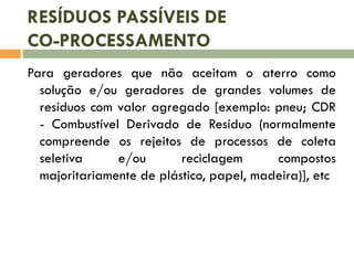 RESÍDUOS PASSÍVEIS DE
CO-PROCESSAMENTO
Para geradores que não aceitam o aterro como
solução e/ou geradores de grandes volumes de
resíduos com valor agregado [exemplo: pneu; CDR
- Combustível Derivado de Resíduo (normalmente
compreende os rejeitos de processos de coleta
seletiva
e/ou
reciclagem
compostos
majoritariamente de plástico, papel, madeira)], etc

 