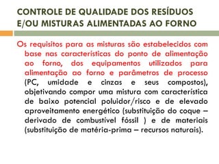 CONTROLE DE QUALIDADE DOS RESÍDUOS
E/OU MISTURAS ALIMENTADAS AO FORNO
Os requisitos para as misturas são estabelecidos com
base nas características do ponto de alimentação
ao forno, dos equipamentos utilizados para
alimentação ao forno e parâmetros de processo
(PC, umidade e cinzas e seus compostos),
objetivando compor uma mistura com característica
de baixo potencial poluidor/risco e de elevado
aproveitamento energético (substituição do coque –
derivado de combustível fóssil ) e de materiais
(substituição de matéria-prima – recursos naturais).

 