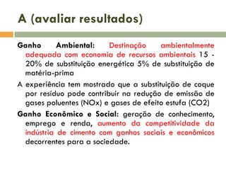 A (avaliar resultados)
Ganho
Ambiental:
Destinação
ambientalmente
adequada com economia de recursos ambientais 15 20% de substituição energética 5% de substituição de
matéria-prima
A experiência tem mostrado que a substituição de coque
por resíduo pode contribuir na redução de emissão de
gases poluentes (NOx) e gases de efeito estufa (CO2)
Ganho Econômico e Social: geração de conhecimento,
emprego e renda, aumento da competitividade da
indústria de cimento com ganhos sociais e econômicos
decorrentes para a sociedade.

 