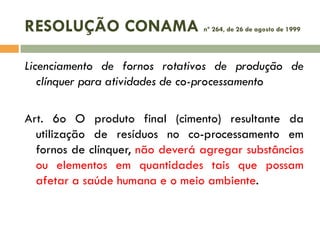 RESOLUÇÃO CONAMA

nº 264, de 26 de agosto de 1999

Licenciamento de fornos rotativos de produção de
clínquer para atividades de co-processamento
Art. 6o O produto final (cimento) resultante da
utilização de resíduos no co-processamento em
fornos de clínquer, não deverá agregar substâncias
ou elementos em quantidades tais que possam
afetar a saúde humana e o meio ambiente.

 