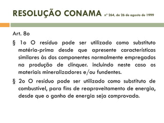 RESOLUÇÃO CONAMA

nº 264, de 26 de agosto de 1999

Art. 8o
§ 1o O resíduo pode ser utilizado como substituto
matéria-prima desde que apresente características
similares às dos componentes normalmente empregados
na produção de clínquer. incluindo neste caso os
materiais mineralizadores e/ou fundentes.
§ 2o O resíduo pode ser utilizado como substituto de
combustível, para fins de reaproveitamento de energia,
desde que o ganho de energia seja comprovado.

 