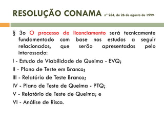 RESOLUÇÃO CONAMA

nº 264, de 26 de agosto de 1999

§ 3o O processo de licenciamento será tecnicamente
fundamentado com base nos estudos a seguir
relacionados,
que
serão
apresentados
pelo
interessado:
I - Estudo de Viabilidade de Queima - EVQ;
II - Plano de Teste em Branco;
III - Relatório de Teste Branco;
IV - Plano de Teste de Queima - PTQ;
V - Relatório de Teste de Queima; e
VI - Análise de Risco.

 