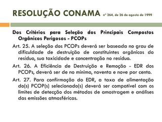 RESOLUÇÃO CONAMA

nº 264, de 26 de agosto de 1999

Dos Critérios para Seleção dos Principais Compostos
Orgânicos Perigosos - PCOPs
Art. 25. A seleção dos PCOPs deverá ser baseada no grau de
dificuldade de destruição de constituintes orgânicos do
resíduo, sua toxicidade e concentração no resíduo.
Art. 26. A Eficiência de Destruição e Remoção - EDR dos
PCOPs, deverá ser de no mínimo, noventa e nove por cento.
Art. 27. Para confirmação do EDR, a taxa de alimentação
do(s) PCOP(s) selecionado(s) deverá ser compatível com os
limites de detecção dos métodos de amostragem e análises
das emissões atmosféricas.

 