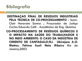 Bibliografia
DESTINAÇAO FINAL DE RESIDUOS INDUSTRIAIS
PELA TECNICA DE CO-PROCESSAMENTO - SaintClair Honorato Santos ; Procurador de Justiça
Carlos Eduardo Celli - Acadêmico de Eng. Química
CO-PROCESSAMENTO DE RESÍDUOS QUÍMICOS E
O IMPACTO NA SAÚDE DO TRABALHADOR E
NO MEIO AMBIENTE: O CASO DA INDÚSTRIA DE
CIMENTO DE CANTAGALO/RJ. Ubirajara A.O.
Mattos; Fátima Sueli Neto Ribeiro Rio de
Janeiro,2003

 