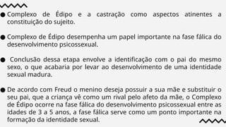 ● Complexo de Édipo e a castração como aspectos atinentes a
constituição do sujeito.
● Complexo de Édipo desempenha um papel importante na fase fálica do
desenvolvimento psicossexual.
● Conclusão dessa etapa envolve a identificação com o pai do mesmo
sexo, o que acabaria por levar ao desenvolvimento de uma identidade
sexual madura.
● De acordo com Freud o menino deseja possuir a sua mãe e substituir o
seu pai, que a criança vê como um rival pelo afeto da mãe, o Complexo
de Édipo ocorre na fase fálica do desenvolvimento psicossexual entre as
idades de 3 a 5 anos, a fase fálica serve como um ponto importante na
formação da identidade sexual.
 