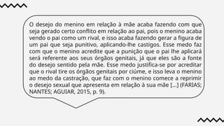 O desejo do menino em relação à mãe acaba fazendo com que
seja gerado certo conflito em relação ao pai, pois o menino acaba
vendo o pai como um rival, e isso acaba fazendo gerar a figura de
um pai que seja punitivo, aplicando-lhe castigos. Esse medo faz
com que o menino acredite que a punição que o pai lhe aplicará
será referente aos seus órgãos genitais, já que eles são a fonte
do desejo sentido pela mãe. Esse medo justifica-se por acreditar
que o rival tire os órgãos genitais por ciúme, e isso leva o menino
ao medo da castração, que faz com o menino comece a reprimir
o desejo sexual que apresenta em relação à sua mãe [...] (FARIAS;
NANTES; AGUIAR, 2015, p. 9).
 